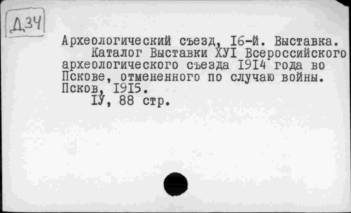 ﻿
Археологический съезд, 16-й. Выставка.
Каталог Выставки ХУІ Всероссийского археологического съезда 1914 года во Пскове, отмененного по случаю войны. Псков, 1915.
ІУ, 88 стр.